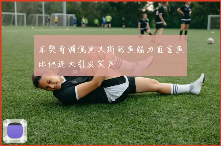 东契奇调侃里夫斯钓鱼能力直言鱼比他还大引发笑声
