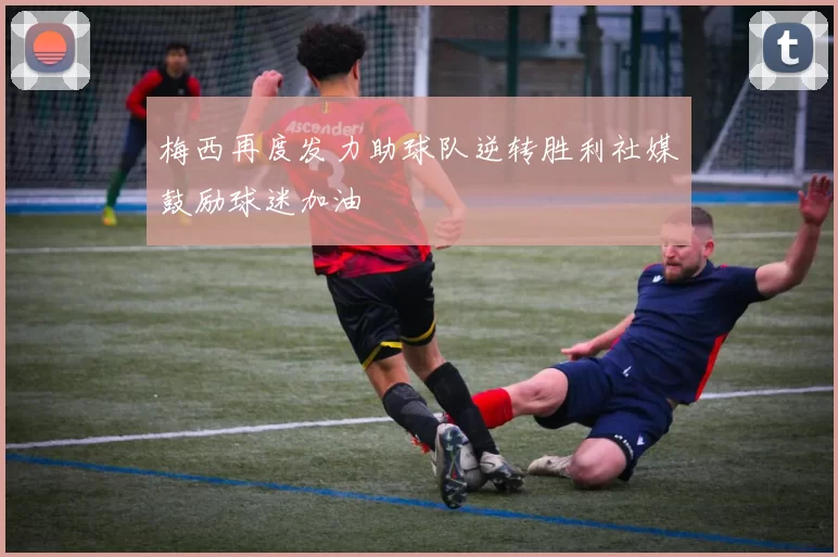 梅西再度发力助球队逆转胜利社媒鼓励球迷加油