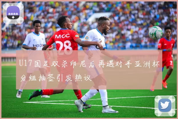 U17国足双杀印尼后再遇对手亚洲杯分组抽签引发热议