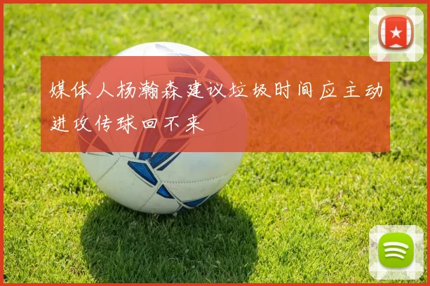 媒体人杨瀚森建议垃圾时间应主动进攻传球回不来